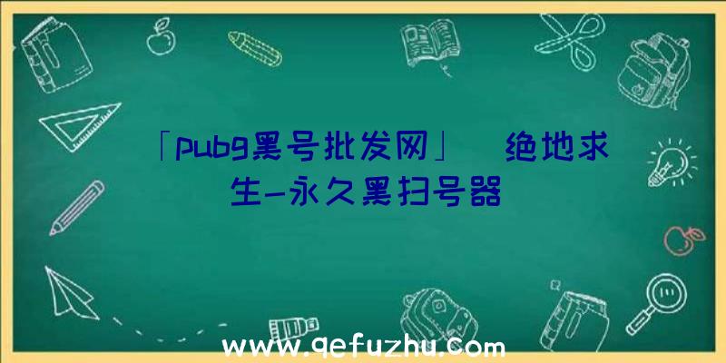 「pubg黑号批发网」|绝地求生-永久黑扫号器